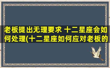 老板提出无理要求 十二星座会如何处理(十二星座如何应对老板的无理要求？必看的职场应对技巧！)